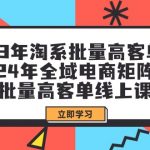 （9636期）23年淘系批量高客单+24年全域电商矩阵，批量高客单线上课（109节课）