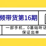 （5711期）短视频带货第16期：一部手机，0基础听话照做，保证出单 (完整版 赠5-15期)